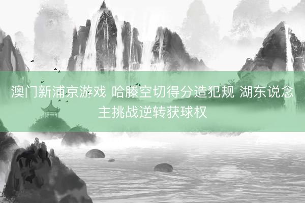 澳门新浦京游戏 哈滕空切得分造犯规 湖东说念主挑战逆转获球权