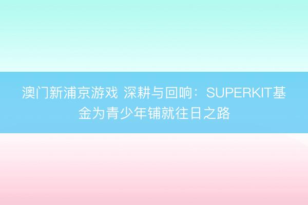 澳门新浦京游戏 深耕与回响：SUPERKIT基金为青少年铺就往日之路