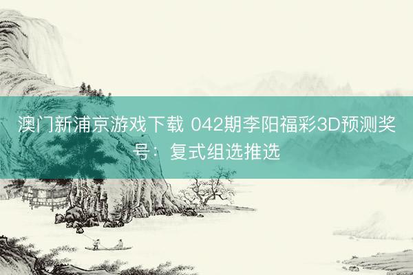 澳门新浦京游戏下载 042期李阳福彩3D预测奖号：复式组选推选