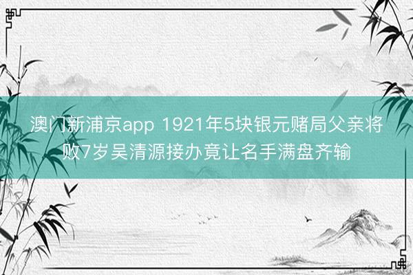 澳门新浦京app 1921年5块银元赌局父亲将败7岁吴清源接办竟让名手满盘齐输