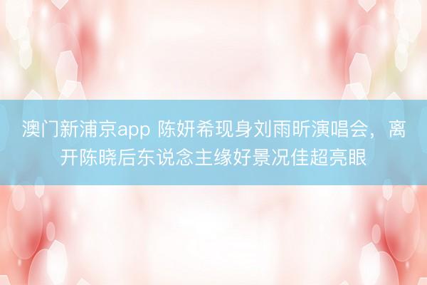 澳门新浦京app 陈妍希现身刘雨昕演唱会,离开陈晓后东说念主缘好景况佳超亮眼