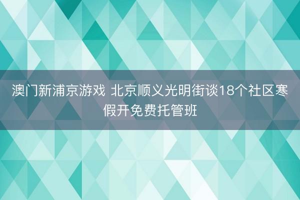 澳门新浦京游戏 北京顺义光明街谈18个社区寒假开免费托管班