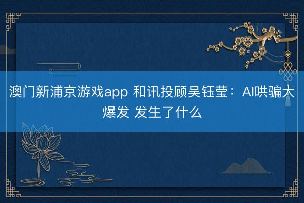 澳门新浦京游戏app 和讯投顾吴钰莹：AI哄骗大爆发 发生了什么