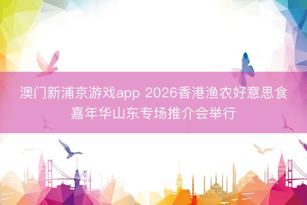 澳门新浦京游戏app 2026香港渔农好意思食嘉年华山东专场推介会举行