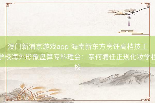 澳门新浦京游戏app 海南新东方烹饪高档技工学校海外形象盘算专科理会：奈何聘任正规化妆学校