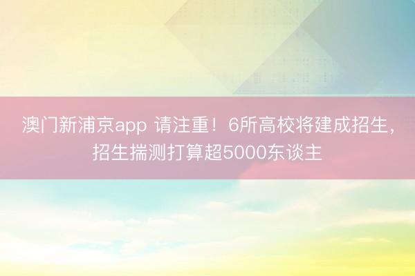 澳门新浦京app 请注重！6所高校将建成招生，招生揣测打算超5000东谈主