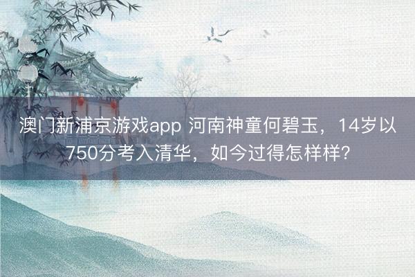 澳门新浦京游戏app 河南神童何碧玉，14岁以750分考入清华，如今过得怎样样？