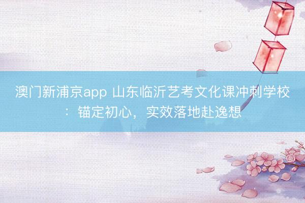 澳门新浦京app 山东临沂艺考文化课冲刺学校：锚定初心，实效落地赴逸想