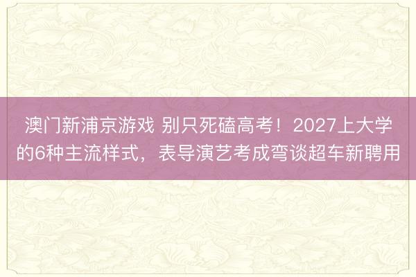 澳门新浦京游戏 别只死磕高考!2027上大学的6种主流样式,表导演艺考成弯谈超车新聘用