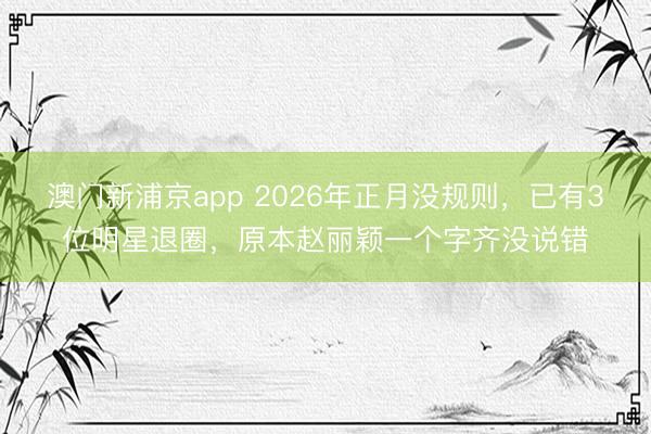 澳门新浦京app 2026年正月没规则，已有3位明星退圈，原本赵丽颖一个字齐没说错