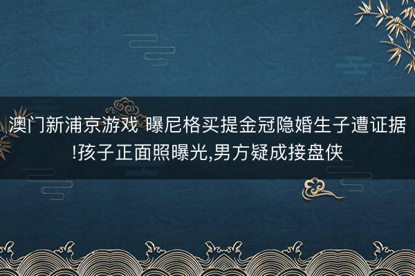 澳门新浦京游戏 曝尼格买提金冠隐婚生子遭证据!孩子正面照曝光,男方疑成接盘侠