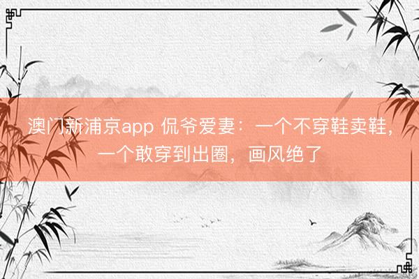 澳门新浦京app 侃爷爱妻：一个不穿鞋卖鞋，一个敢穿到出圈，画风绝了