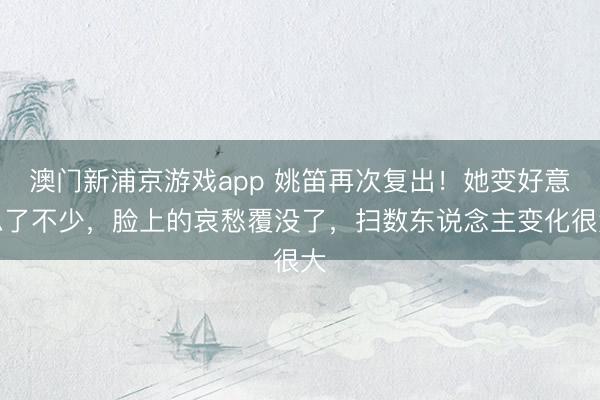 澳门新浦京游戏app 姚笛再次复出!她变好意思了不少,脸上的哀愁覆没了,扫数东说念主变化很大