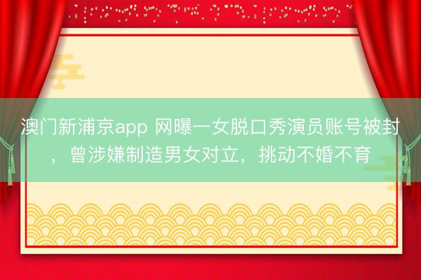 澳门新浦京app 网曝一女脱口秀演员账号被封，曾涉嫌制造男女对立，挑动不婚不育