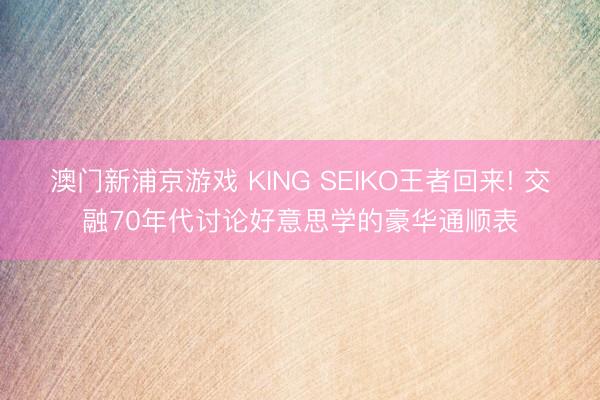 澳门新浦京游戏 KING SEIKO王者回来! 交融70年代讨论好意思学的豪华通顺表