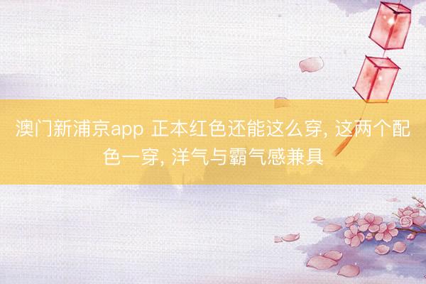 澳门新浦京app 正本红色还能这么穿， 这两个配色一穿， 洋气与霸气感兼具