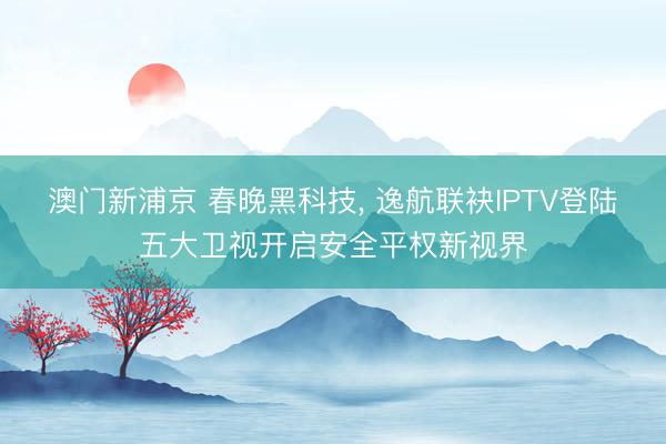 澳门新浦京 春晚黑科技, 逸航联袂IPTV登陆五大卫视开启安全平权新视界