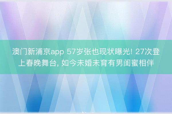 澳门新浦京app 57岁张也现状曝光! 27次登上春晚舞台, 如今未婚未育有男闺蜜相伴