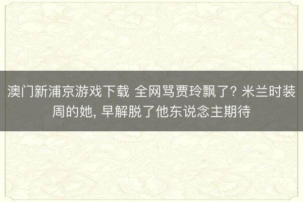 澳门新浦京游戏下载 全网骂贾玲飘了? 米兰时装周的她， 早解脱了他东说念主期待
