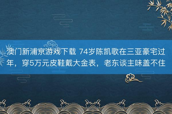 澳门新浦京游戏下载 74岁陈凯歌在三亚豪宅过年,穿5万元皮鞋戴大金表,老东谈主味盖不住