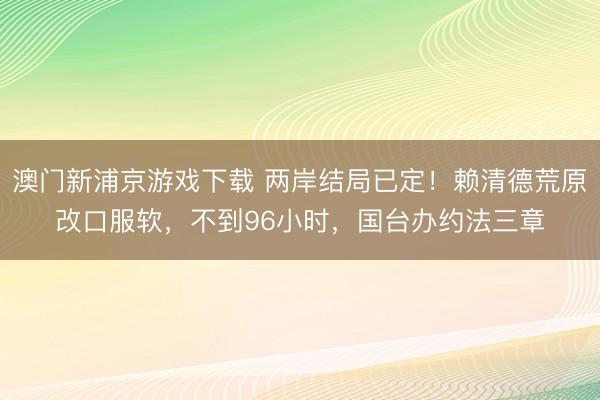 澳门新浦京游戏下载 两岸结局已定!赖清德荒原改口服软,不到96小时,国台办约法三章