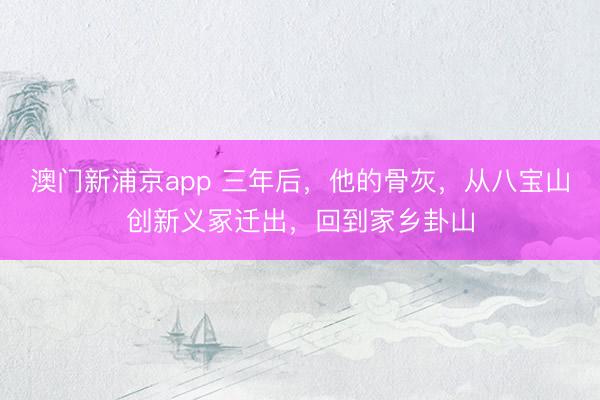 澳门新浦京app 三年后,他的骨灰,从八宝山创新义冢迁出,回到家乡卦山