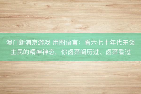 澳门新浦京游戏 用图语言：看六七十年代东谈主民的精神神态，你卤莽阅历过、卤莽看过