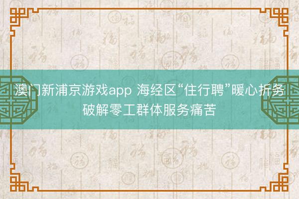澳门新浦京游戏app 海经区“住行聘”暖心折务破解零工群体服务痛苦