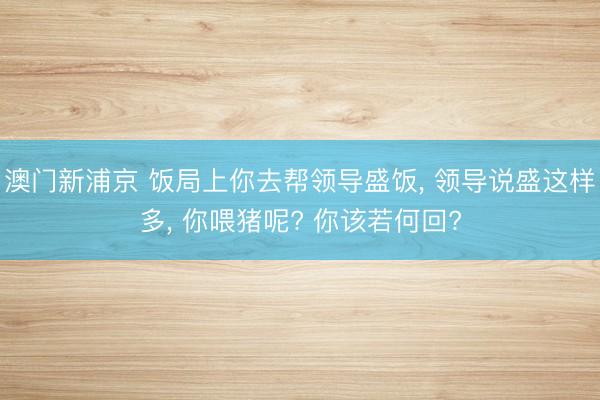 澳门新浦京 饭局上你去帮领导盛饭， 领导说盛这样多， 你喂猪呢? 你该若何回?