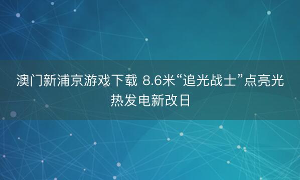 澳门新浦京游戏下载 8.6米“追光战士”点亮光热发电新改日