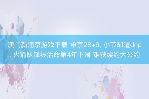 澳门新浦京游戏下载 申京28+6， 小节却遭dnp， 火箭队锋线活命第4年下滑 难获续约大公约