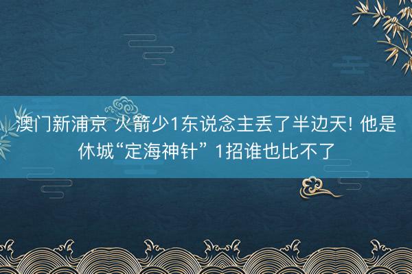 澳门新浦京 火箭少1东说念主丢了半边天! 他是休城“定海神针” 1招谁也比不了